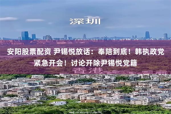 安阳股票配资 尹锡悦放话：奉陪到底！韩执政党紧急开会！讨论开除尹锡悦党籍