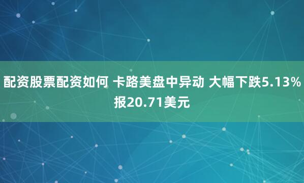 配资股票配资如何 卡路美盘中异动 大幅下跌5.13%报20.71美元