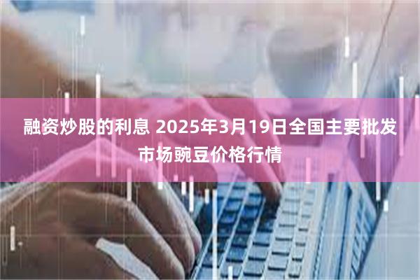 融资炒股的利息 2025年3月19日全国主要批发市场豌豆价格行情