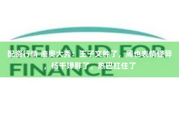 配资行情 迪奥大秀：王子文肿了，周也表情怪异，杨千嬅胖了，热巴扛住了