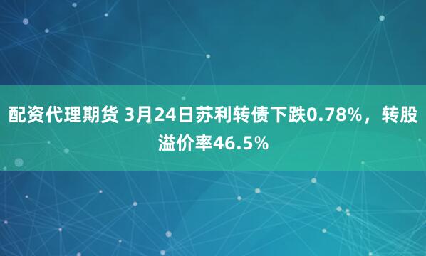 配资代理期货 3月24日苏利转债下跌0.78%，转股溢价率46.5%