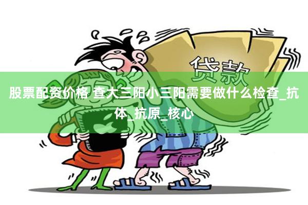 股票配资价格 查大三阳小三阳需要做什么检查_抗体_抗原_核心
