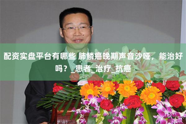 配资实盘平台有哪些 肺鳞癌晚期声音沙哑，能治好吗？_患者_治疗_抗癌