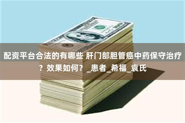 配资平台合法的有哪些 肝门部胆管癌中药保守治疗？效果如何？_患者_希福_袁氏