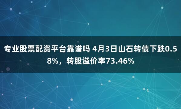 专业股票配资平台靠谱吗 4月3日山石转债下跌0.58%，转股溢价率73.46%
