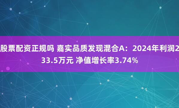 股票配资正规吗 嘉实品质发现混合A：2024年利润233.5万元 净值增长率3.74%