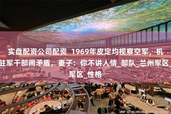 实盘配资公司配资  1969年皮定均视察空军，机场与驻军干部闹矛盾，妻子：你不讲人情_部队_兰州军区_性格