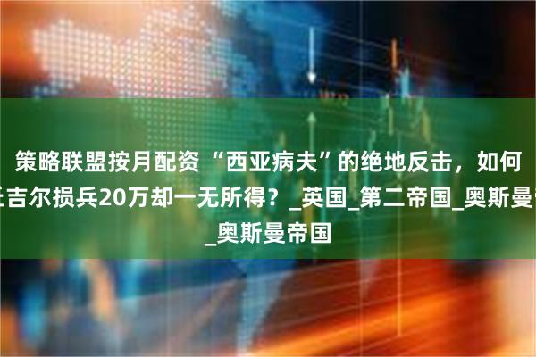 策略联盟按月配资 “西亚病夫”的绝地反击，如何让丘吉尔损兵20万却一无所得？_英国_第二帝国_奥斯曼帝国