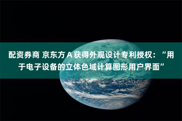 配资券商 京东方Ａ获得外观设计专利授权：“用于电子设备的立体色域计算图形用户界面”