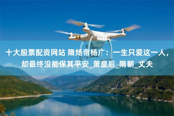 十大股票配资网站 隋炀帝杨广：一生只爱这一人，却最终没能保其平安_萧皇后_隋朝_丈夫