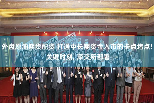 外盘原油期货配资 打通中长期资金入市的卡点堵点! 关键时刻, 深交所部署