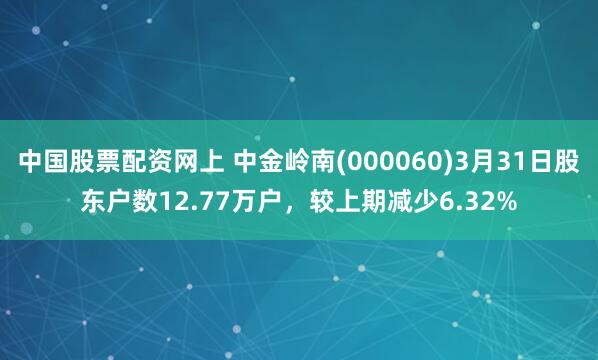中国股票配资网上 中金岭南(000060)3月31日股东户数12.77万户，较上期减少6.32%