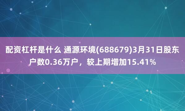 配资杠杆是什么 通源环境(688679)3月31日股东户数0.36万户，较上期增加15.41%