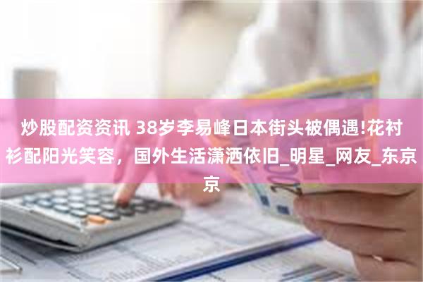 炒股配资资讯 38岁李易峰日本街头被偶遇!花衬衫配阳光笑容，国外生活潇洒依旧_明星_网友_东京
