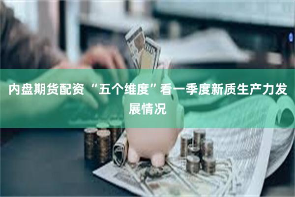 内盘期货配资 “五个维度”看一季度新质生产力发展情况
