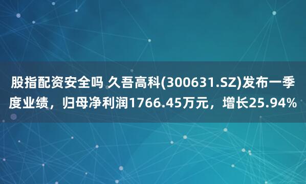股指配资安全吗 久吾高科(300631.SZ)发布一季度业绩，归母净利润1766.45万元，增长25.94%