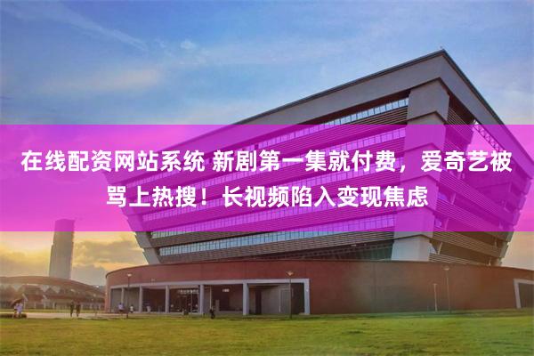 在线配资网站系统 新剧第一集就付费，爱奇艺被骂上热搜！长视频陷入变现焦虑