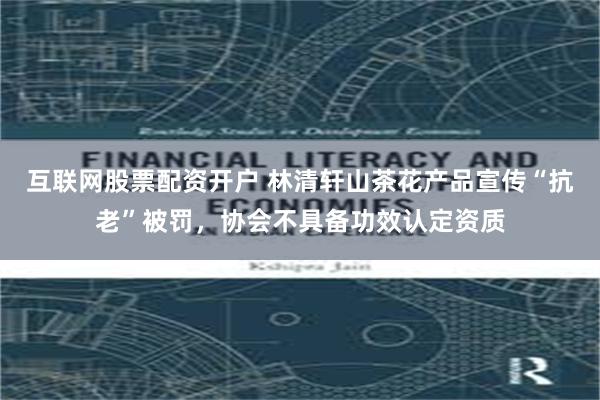 互联网股票配资开户 林清轩山茶花产品宣传“抗老”被罚，协会不具备功效认定资质