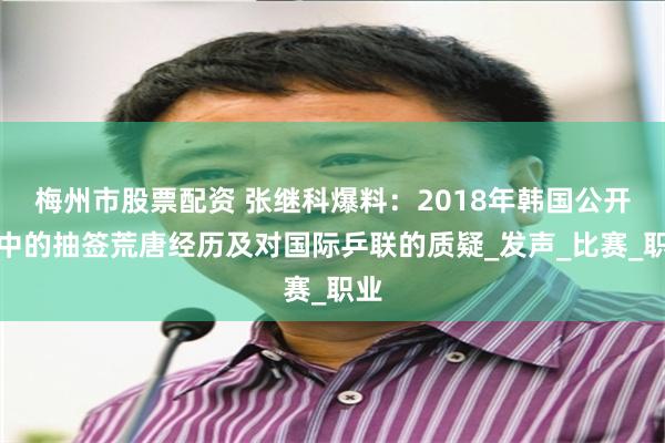 梅州市股票配资 张继科爆料：2018年韩国公开赛中的抽签荒唐经历及对国际乒联的质疑_发声_比赛_职业