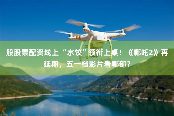 股股票配资线上 “水饺”领衔上桌！《哪吒2》再延期，五一档影片看哪部？
