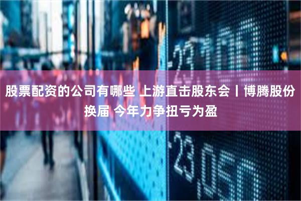 股票配资的公司有哪些 上游直击股东会丨博腾股份换届 今年力争扭亏为盈