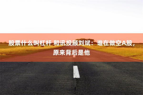 股票什么叫杠杆 和讯投顾刘斌：谁在做空A股，原来背后是他
