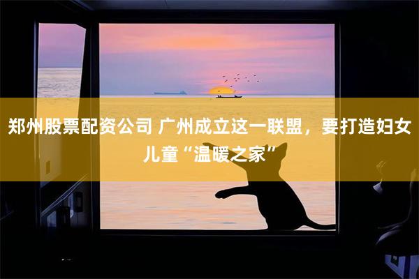 郑州股票配资公司 广州成立这一联盟，要打造妇女儿童“温暖之家”