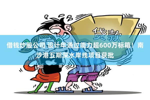 借钱炒股公司 设计年通过能力超600万标箱！南沙港五期深水岸线项目获批