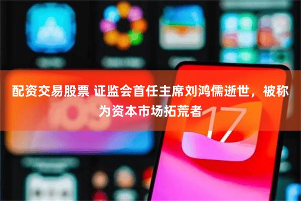 配资交易股票 证监会首任主席刘鸿儒逝世，被称为资本市场拓荒者