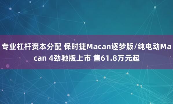 专业杠杆资本分配 保时捷Macan逐梦版/纯电动Macan 4劲驰版上市 售61.8万元起