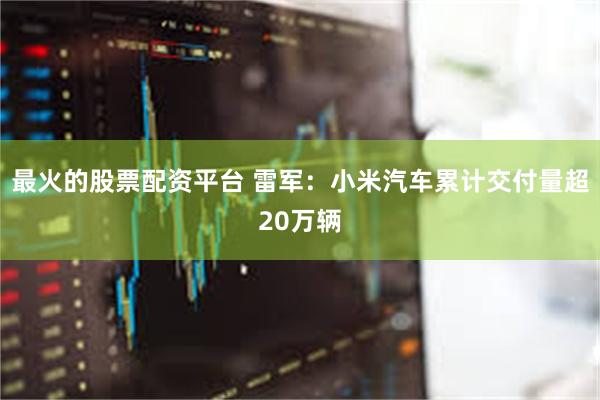最火的股票配资平台 雷军：小米汽车累计交付量超20万辆