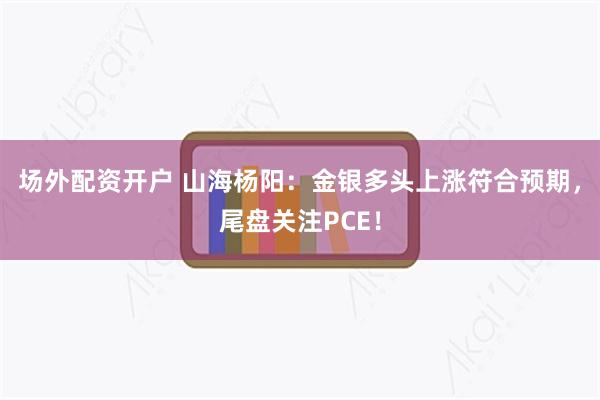 场外配资开户 山海杨阳：金银多头上涨符合预期，尾盘关注PCE！