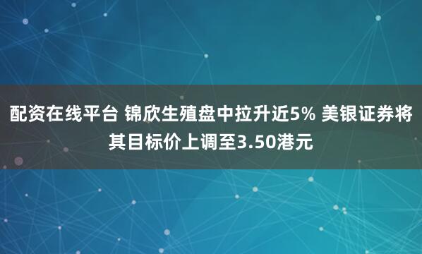 配资在线平台 锦欣生殖盘中拉升近5% 美银证券将其目标价上调至3.50港元
