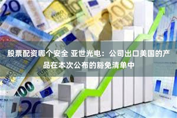 股票配资哪个安全 亚世光电：公司出口美国的产品在本次公布的豁免清单中