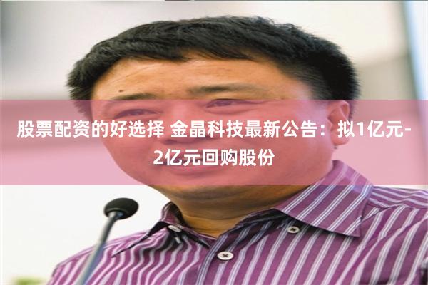 股票配资的好选择 金晶科技最新公告：拟1亿元-2亿元回购股份