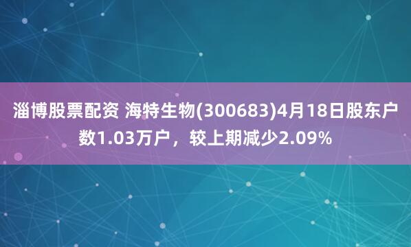 淄博股票配资 海特生物(300683)4月18日股东户数1.03万户，较上期减少2.09%