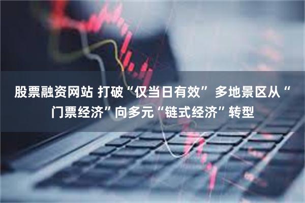 股票融资网站 打破“仅当日有效” 多地景区从“门票经济”向多元“链式经济”转型