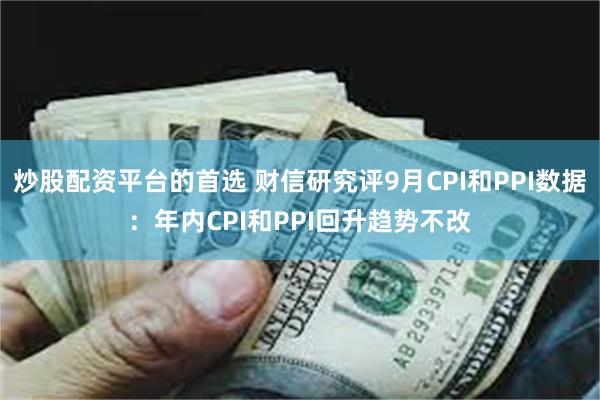 炒股配资平台的首选 财信研究评9月CPI和PPI数据：年内CPI和PPI回升趋势不改