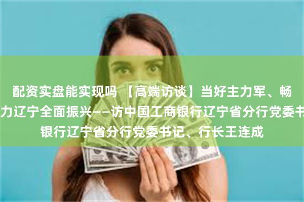 配资实盘能实现吗 【高端访谈】当好主力军、畅通金融渠 加速助力辽宁全面振兴——访中国工商银行辽宁省分行党委书记、行长王连成