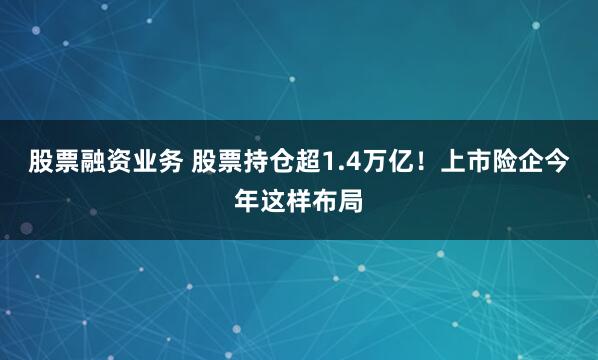 股票融资业务 股票持仓超1.4万亿！上市险企今年这样布局