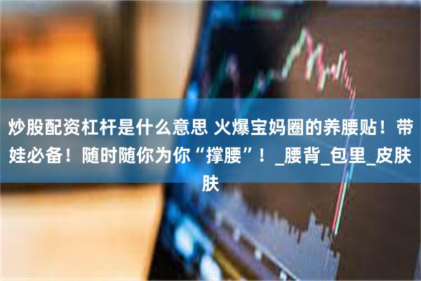 炒股配资杠杆是什么意思 火爆宝妈圈的养腰贴！带娃必备！随时随你为你“撑腰”！_腰背_包里_皮肤