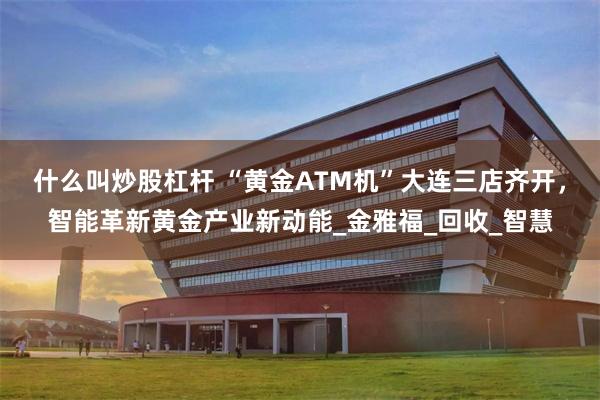 什么叫炒股杠杆 “黄金ATM机”大连三店齐开，智能革新黄金产业新动能_金雅福_回收_智慧