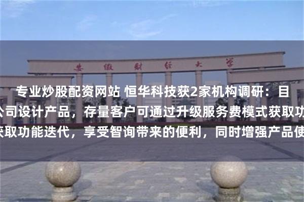 专业炒股配资网站 恒华科技获2家机构调研：目前“道亨智询”已接入公司设计产品，存量客户可通过升级服务费模式获取功能迭代，享受智询带来的便利，同时增强产品使用粘性（附调研问答）