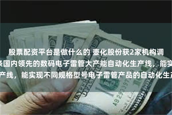 股票配资平台是做什么的 壶化股份获2家机构调研：公司目前已建成3条国内领先的数码电子雷管大产能自动化生产线，能实现不同规格型号电子雷管产品的自动化生产（附调研问答）