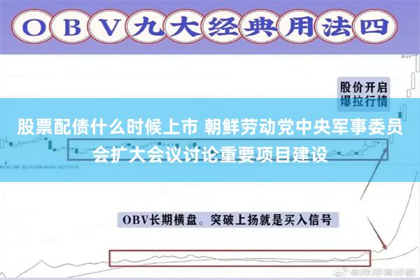 股票配债什么时候上市 朝鲜劳动党中央军事委员会扩大会议讨论重要项目建设