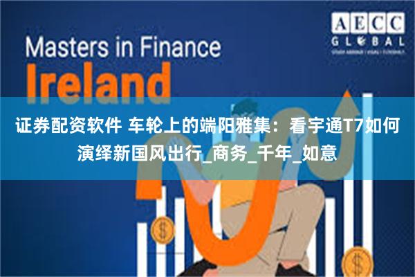 证券配资软件 车轮上的端阳雅集：看宇通T7如何演绎新国风出行_商务_千年_如意