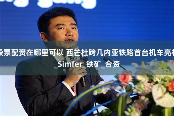 股票配资在哪里可以 西芒杜跨几内亚铁路首台机车亮相_Simfer_铁矿_合资