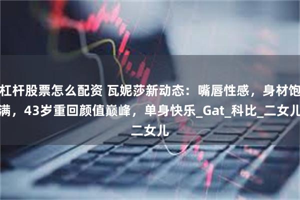 杠杆股票怎么配资 瓦妮莎新动态：嘴唇性感，身材饱满，43岁重回颜值巅峰，单身快乐_Gat_科比_二女儿