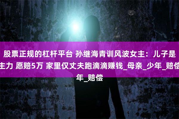 股票正规的杠杆平台 孙继海青训风波女主：儿子是主力 愿赔5万 家里仅丈夫跑滴滴赚钱_母亲_少年_赔偿