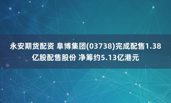 永安期货配资 阜博集团(03738)完成配售1.38亿股配售股份 净筹约5.13亿港元